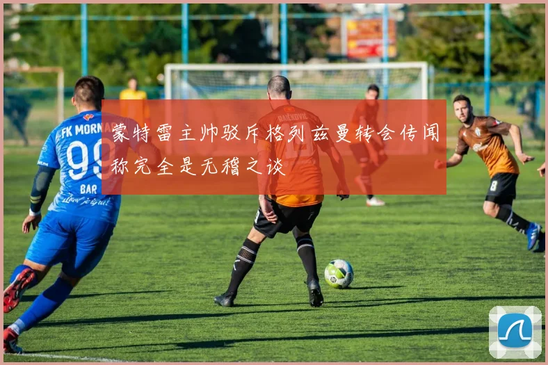 蒙特雷主帅驳斥格列兹曼转会传闻称完全是无稽之谈