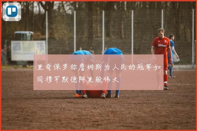 里奇保罗称詹姆斯为人民的冠军如同穆罕默德阿里般伟大