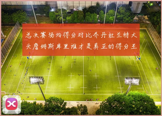 总决赛场均得分对比乔丹杜兰特大头詹姆斯库里谁才是真正的得分王