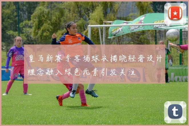 皇马新赛季客场球衣揭晓轻奢设计理念融入绿色元素引发关注