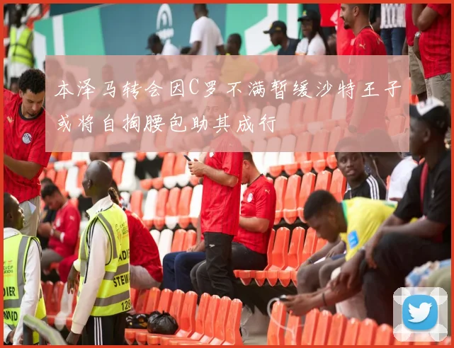 本泽马转会因C罗不满暂缓沙特王子或将自掏腰包助其成行