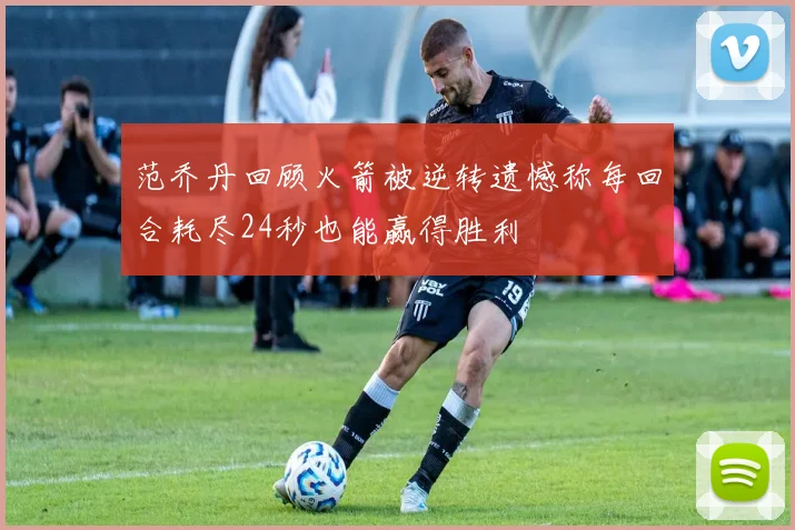 范乔丹回顾火箭被逆转遗憾称每回合耗尽24秒也能赢得胜利