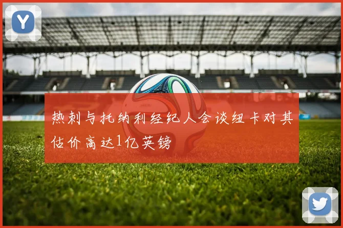 热刺与托纳利经纪人会谈纽卡对其估价高达1亿英镑