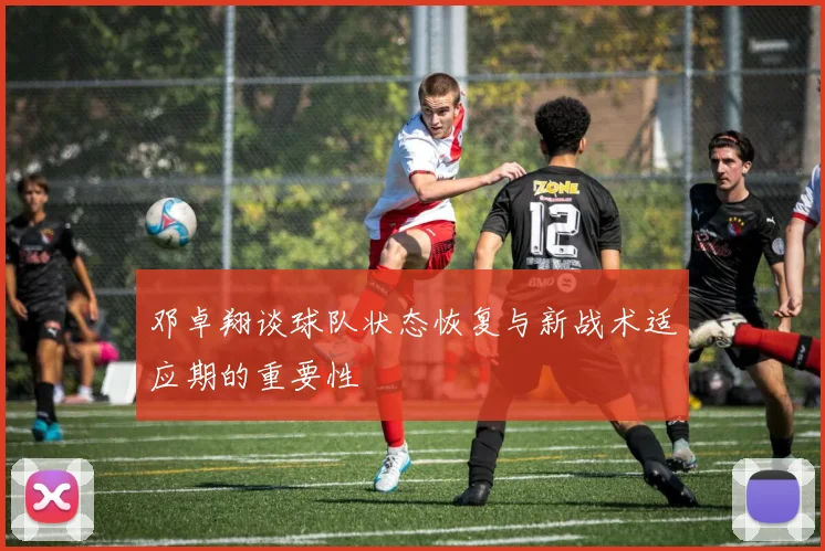 邓卓翔谈球队状态恢复与新战术适应期的重要性