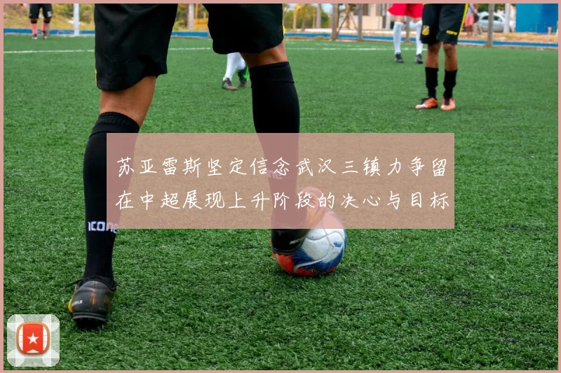 苏亚雷斯坚定信念武汉三镇力争留在中超展现上升阶段的决心与目标