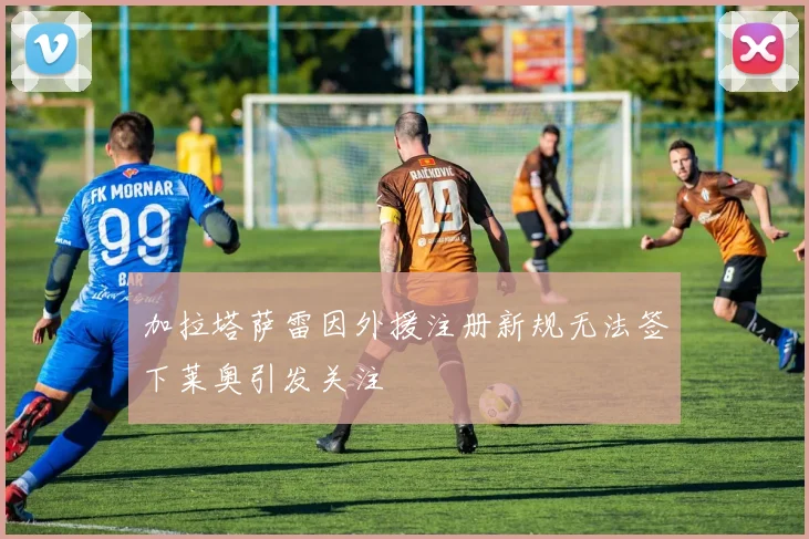 加拉塔萨雷因外援注册新规无法签下莱奥引发关注