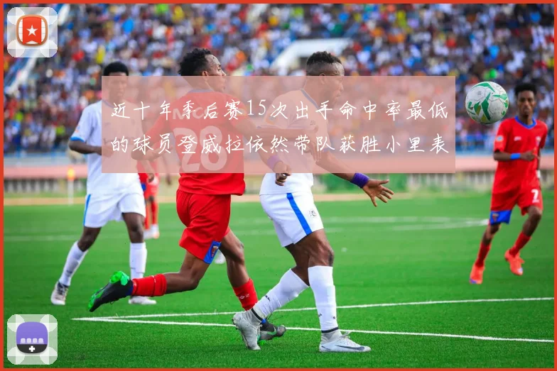 近十年季后赛15次出手命中率最低的球员登威拉依然带队获胜小里表现低迷仅得三分