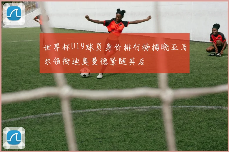 世界杯U19球员身价排行榜揭晓亚马尔领衔迪奥曼德紧随其后