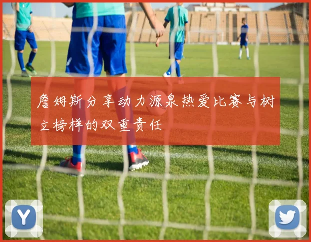 詹姆斯分享动力源泉热爱比赛与树立榜样的双重责任
