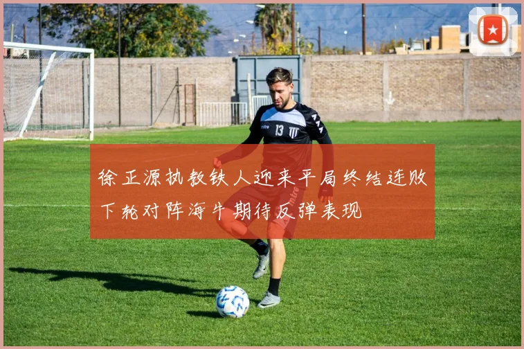 徐正源执教铁人迎来平局终结连败下轮对阵海牛期待反弹表现