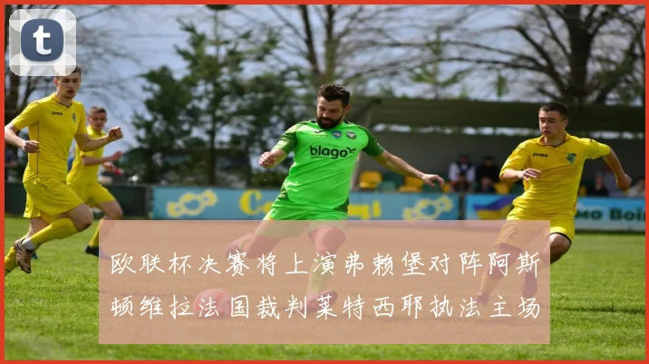 欧联杯决赛将上演弗赖堡对阵阿斯顿维拉法国裁判莱特西耶执法主场比赛